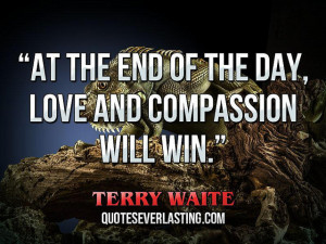 ... the end of the day, love and compassion will win.” — Terry Waite