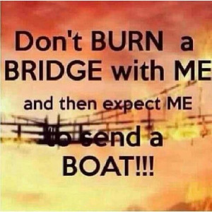 Don't burn a bridge with me and then expect me to send a boat!