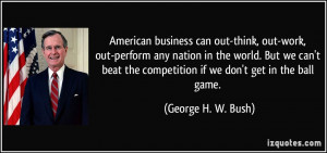 ... the competition if we don't get in the ball game. - George H. W. Bush