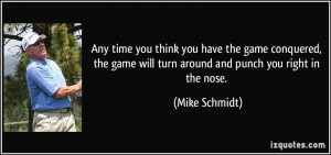 ... game will turn around and punch you right in the nose. - Mike Schmidt