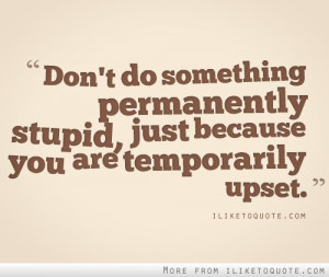 Don't do something permanently stupid just because you are temporarily ...