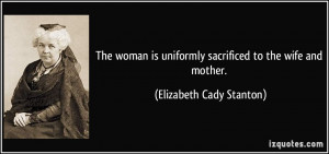 ... uniformly sacrificed to the wife and mother. - Elizabeth Cady Stanton