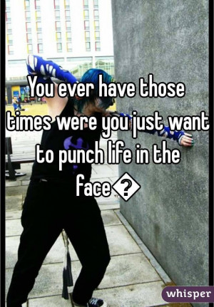 You ever have those times were you just want to punch life in the face ...