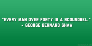 Every man over forty is a scoundrel.” – George Bernard Shaw