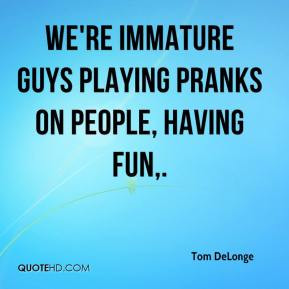 We're immature guys playing pranks on people, having fun. - Tom ...