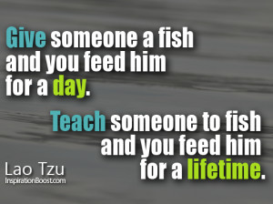 Give someone a fish and you feed him for a day. Teach someone to fish ...