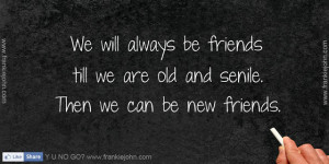 ... be friends till we are old and senile. Then we can be new friends