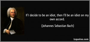 If I decide to be an idiot, then I'll be an idiot on my own accord ...