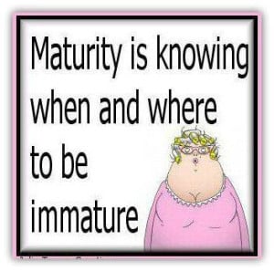 Maturity is knowing when and where to be immature”