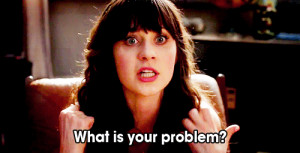 Zooey Deschanel yelling “what is your problem?”