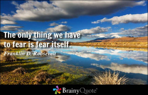 The only thing we have to fear is fear itself. - Franklin D. Roosevelt