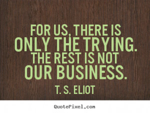 ... the trying. the rest is not our business. T. S. Eliot success quotes