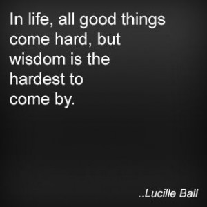 ... things come hard, but wisdom is the hardest to come by. Lucille Ball