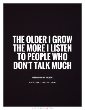 The older I grow the more I listen to people who don't talk much