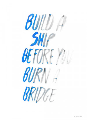 build a ship before you burn a bridge.