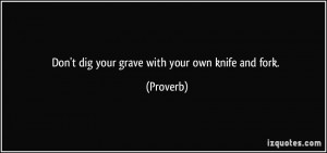 Don't dig your grave with your own knife and fork. - Proverbs