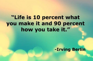 Life is 10 percent what you make it, and 90 percent how you take it ...