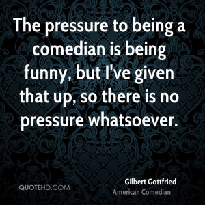 The pressure to being a comedian is being funny, but I've given that ...