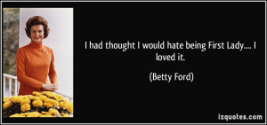 ... had thought I would hate being First Lady.... I loved it. - Betty Ford