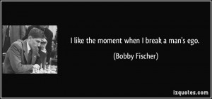 like the moment when I break a man's ego. - Bobby Fischer