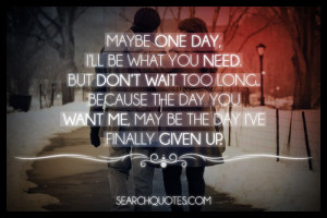 Maybe one day, I'll be what you need. But don't wait too long ...