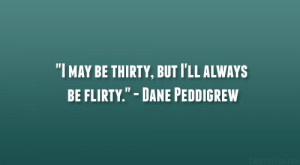 may be thirty, but I’ll always be flirty.” – Dane Peddigrew