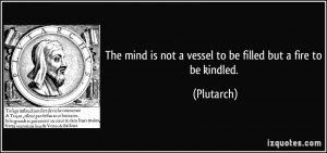 The mind is not a vessel to be filled but a fire to be kindled ...