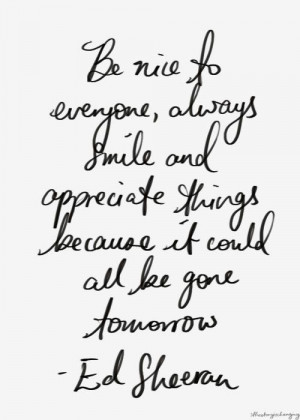 ... appreciate things because it could all be gone tomorrow. -Ed Sheeran