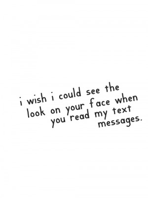 wish I could see the look on your face when you read my text ...