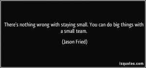 ... staying small. You can do big things with a small team. - Jason Fried
