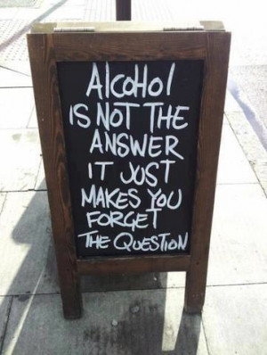 Alcohol is not the answer, it just makes you forget the question.