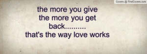 ... more you give the more you get back.....that's the way love works