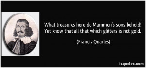 ... Yet know that all that which glitters is not gold. - Francis Quarles