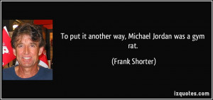 To put it another way, Michael Jordan was a gym rat. - Frank Shorter