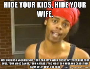 hide your kids, hide your wife, hide your dog, your friends, your car ...