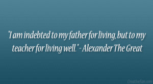 ... living, but to my teacher for living well.” – Alexander The Great