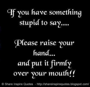 If you have something stupid to say...Please raise your hand...and put ...