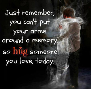 Just remember you can't put your arms around a memory so hug someone ...