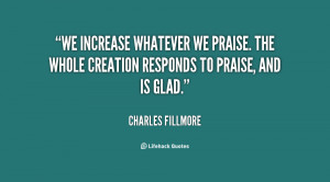 We increase whatever we praise. The whole creation responds to praise ...