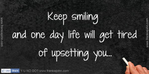 Keep smiling and one day life will get tired of upsetting you.. :)