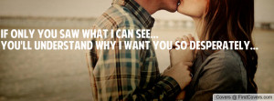 If only you saw what I can see...You'll understand why I want you so ...