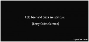 Cold beer and pizza are spiritual. - Betsy Cañas Garmon