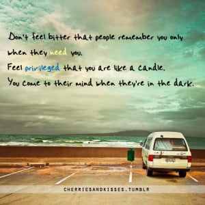 people remember you only when they need you. Feel privileged that you ...