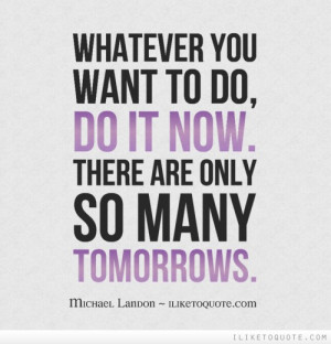 Whatever you want to do, do it now. There are only so many tomorrows.