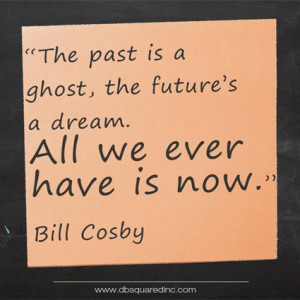... is a ghost, the future a dream. All we ever have is now.” Bill Cosby