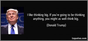 ... to be thinking anything, you might as well think big. - Donald Trump
