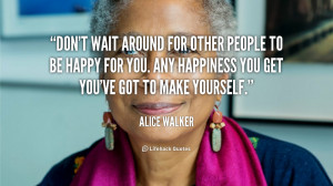... . Any happiness you get you’ve got to make yourself. - Alice Walker