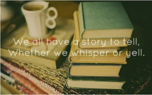 We all have a story to tell, whether we whisper or yell.