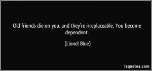 Old friends die on you, and they're irreplaceable. You become ...