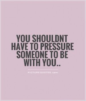 You shouldnt have to pressure someone to be with you..